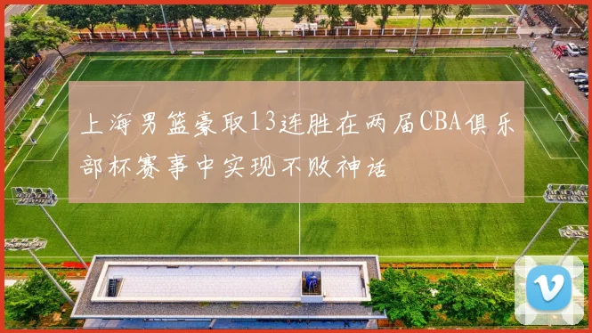 上海男篮豪取13连胜在两届CBA俱乐部杯赛事中实现不败神话