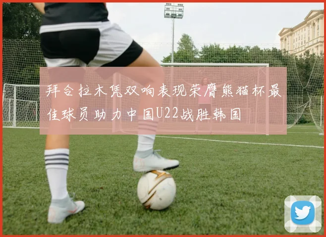 拜合拉木凭双响表现荣膺熊猫杯最佳球员助力中国U22战胜韩国