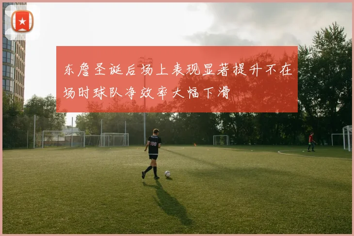 东詹圣诞后场上表现显著提升不在场时球队净效率大幅下滑
