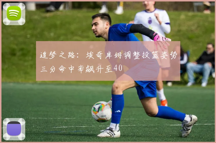 追梦之路：埃奇库姆调整投篮姿势三分命中率飙升至40