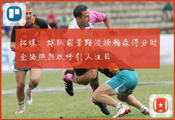 拓媒：球队前景黯淡杨瀚森得分时全场热烈欢呼引人注目
