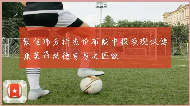 张佳玮分析杰伦布朗中投表现仅健康莱昂纳德可与之匹敌