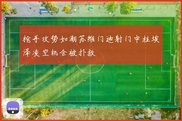枪手攻势如潮苏维门迪射门中柱埃泽凌空机会被扑救