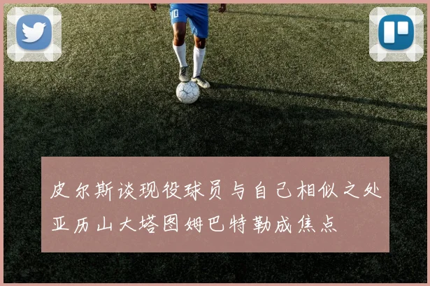 皮尔斯谈现役球员与自己相似之处亚历山大塔图姆巴特勒成焦点