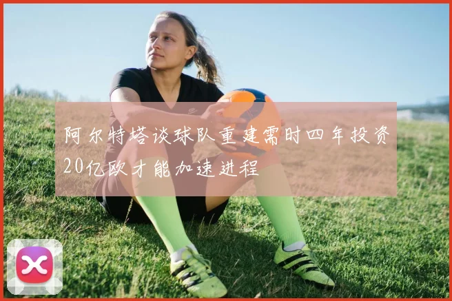阿尔特塔谈球队重建需时四年投资20亿欧才能加速进程