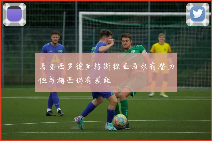 马克西罗德里格斯称亚马尔有潜力但与梅西仍有差距
