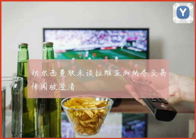 切尔西曼联未谈拉维亚加纳乔交易传闻被澄清